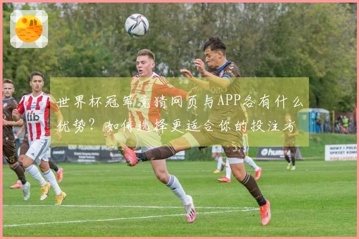 世界杯冠军竞猜网页与APP各有什么优势？如何选择更适合你的投注方式？