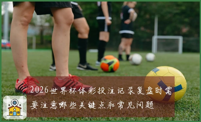 2026世界杯体彩投注记录复盘时需要注意哪些关键点和常见问题