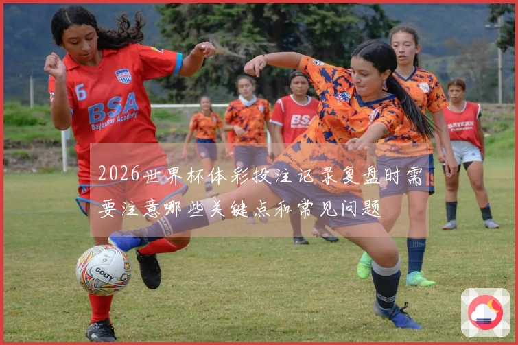 2026世界杯体彩投注记录复盘时需要注意哪些关键点和常见问题